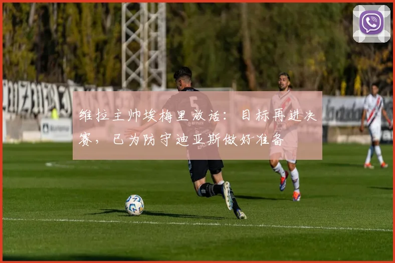 维拉主帅埃梅里放话：目标再进决赛，已为防守迪亚斯做好准备