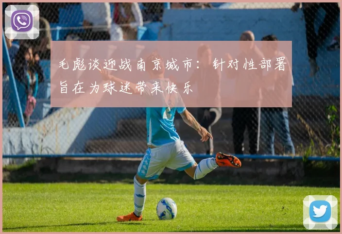 毛彪谈迎战南京城市:针对性部署旨在为球迷带来快乐