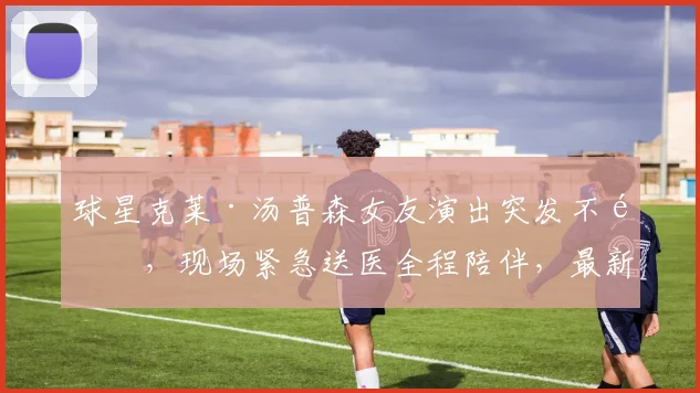 球星克莱·汤普森女友演出突发不适,现场紧急送医全程陪伴,最新恢复状况引关注