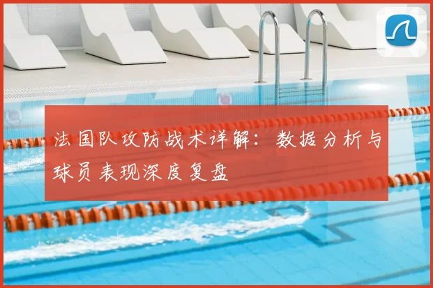 法国队攻防战术详解:数据分析与球员表现深度复盘