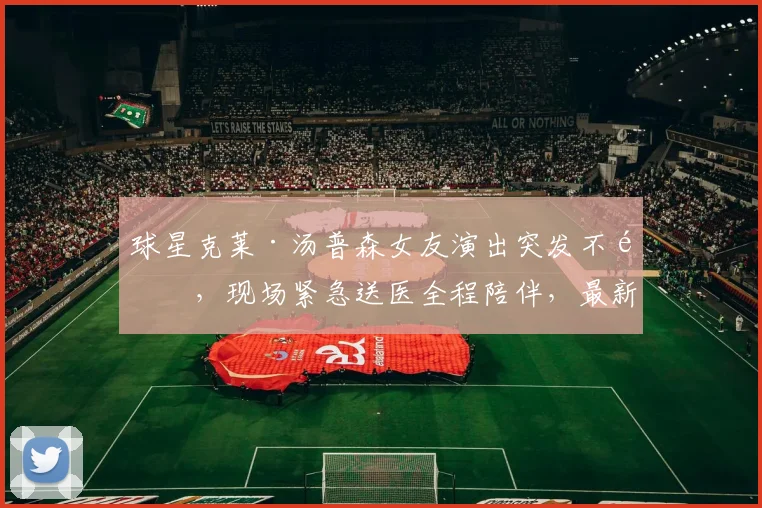 球星克莱·汤普森女友演出突发不适，现场紧急送医全程陪伴，最新恢复状况引关注