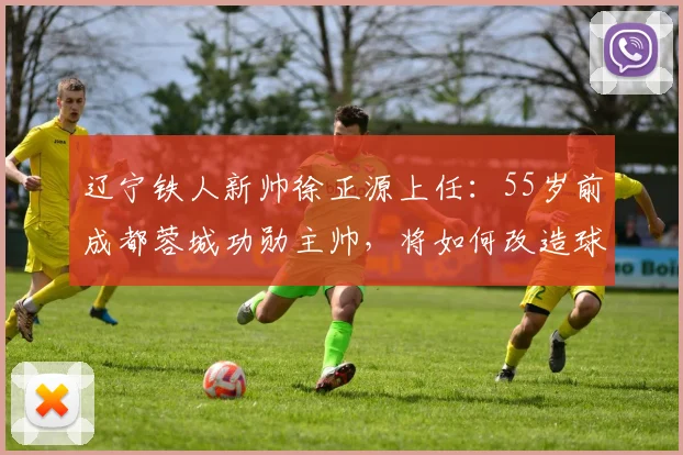 辽宁铁人新帅徐正源上任:55岁前成都蓉城功勋主帅,将如何改造球队?