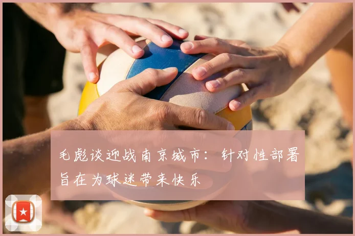 毛彪谈迎战南京城市:针对性部署旨在为球迷带来快乐