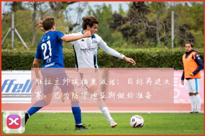 维拉主帅埃梅里放话:目标再进决赛,已为防守迪亚斯做好准备