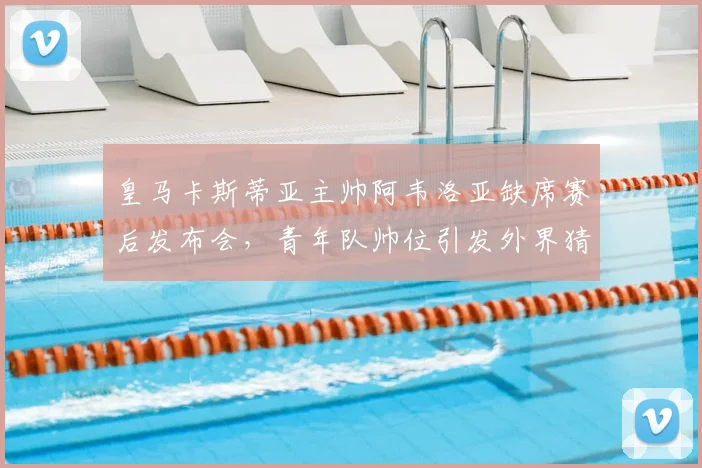 皇马卡斯蒂亚主帅阿韦洛亚缺席赛后发布会,青年队帅位引发外界猜测