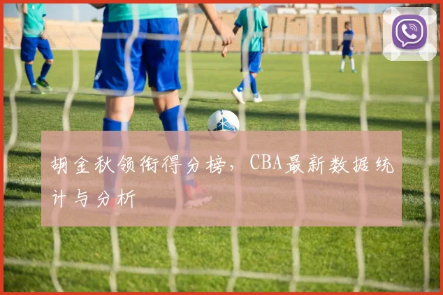 胡金秋领衔得分榜,CBA最新数据统计与分析