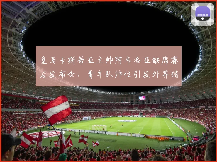 皇马卡斯蒂亚主帅阿韦洛亚缺席赛后发布会,青年队帅位引发外界猜测
