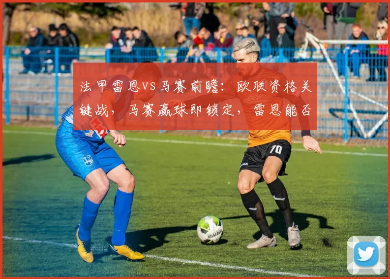 法甲雷恩vs马赛前瞻：欧联资格关键战，马赛赢球即锁定，雷恩能否阻击？