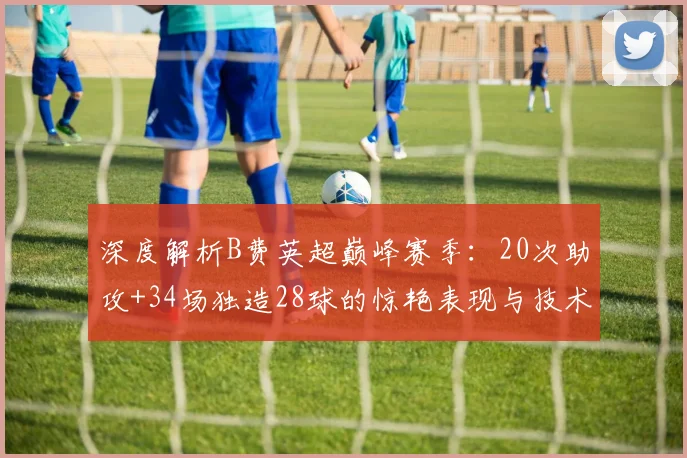 深度解析B费英超巅峰赛季:20次助攻+34场独造28球的惊艳表现与技术特点